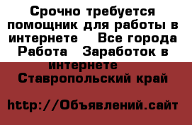 Срочно требуется помощник для работы в интернете. - Все города Работа » Заработок в интернете   . Ставропольский край